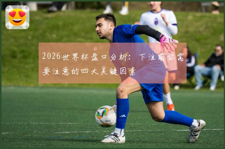 2026世界杯盘口分析：下注前你需要注意的四大关键因素